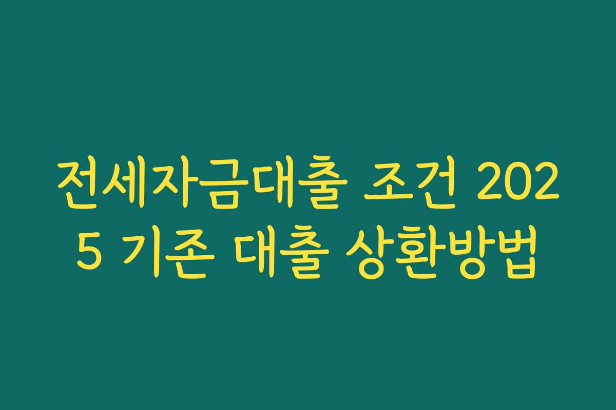 전세자금대출 조건 2025 기존 대출 상환방법 전세자금대출 조건 2025 기존 대출 상환방법